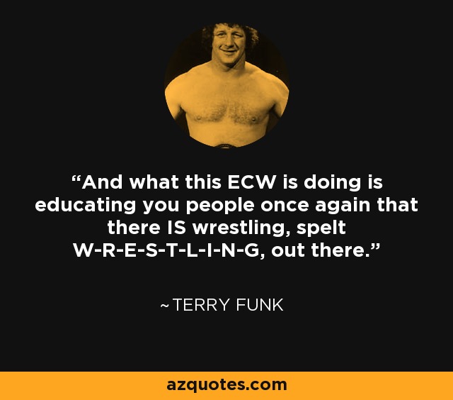 And what this ECW is doing is educating you people once again that there IS wrestling, spelt W-R-E-S-T-L-I-N-G, out there. - Terry Funk