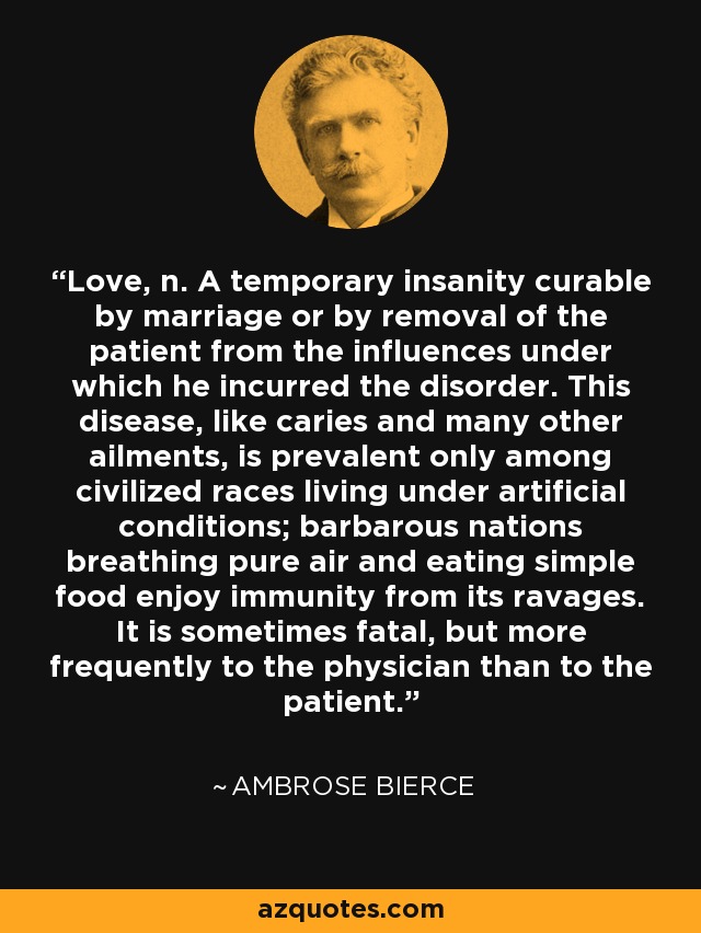 Love, n. A temporary insanity curable by marriage or by removal of the patient from the influences under which he incurred the disorder. This disease, like caries and many other ailments, is prevalent only among civilized races living under artificial conditions; barbarous nations breathing pure air and eating simple food enjoy immunity from its ravages. It is sometimes fatal, but more frequently to the physician than to the patient. - Ambrose Bierce