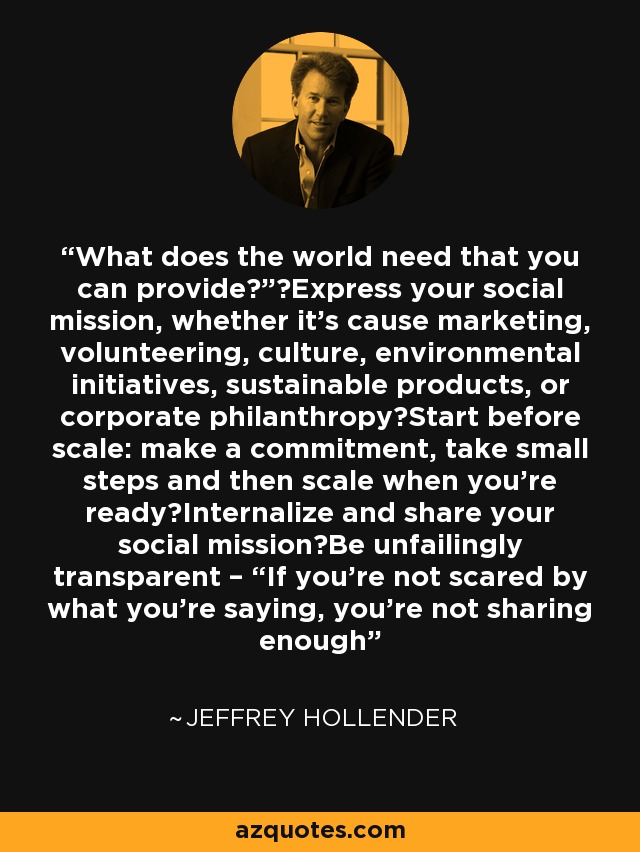 What does the world need that you can provide?” Express your social mission, whether it’s cause marketing, volunteering, culture, environmental initiatives, sustainable products, or corporate philanthropy Start before scale: make a commitment, take small steps and then scale when you’re ready Internalize and share your social mission Be unfailingly transparent – “If you’re not scared by what you’re saying, you’re not sharing enough - Jeffrey Hollender