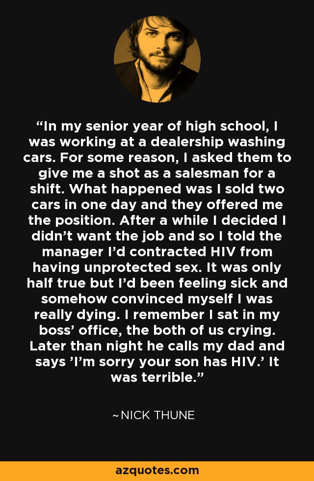 In my senior year of high school, I was working at a dealership washing cars. For some reason, I asked them to give me a shot as a salesman for a shift. What happened was I sold two cars in one day and they offered me the position. After a while I decided I didn't want the job and so I told the manager I'd contracted HIV from having unprotected sex. It was only half true but I'd been feeling sick and somehow convinced myself I was really dying. I remember I sat in my boss' office, the both of us crying. Later than night he calls my dad and says 'I'm sorry your son has HIV.' It was terrible. - Nick Thune