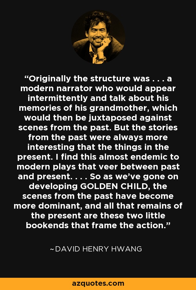 Originally the structure was . . . a modern narrator who would appear intermittently and talk about his memories of his grandmother, which would then be juxtaposed against scenes from the past. But the stories from the past were always more interesting that the things in the present. I find this almost endemic to modern plays that veer between past and present. . . . So as we've gone on developing GOLDEN CHILD, the scenes from the past have become more dominant, and all that remains of the present are these two little bookends that frame the action. - David Henry Hwang