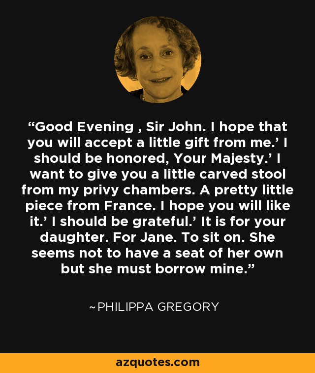 Good Evening , Sir John. I hope that you will accept a little gift from me.' I should be honored, Your Majesty.' I want to give you a little carved stool from my privy chambers. A pretty little piece from France. I hope you will like it.' I should be grateful.' It is for your daughter. For Jane. To sit on. She seems not to have a seat of her own but she must borrow mine. - Philippa Gregory