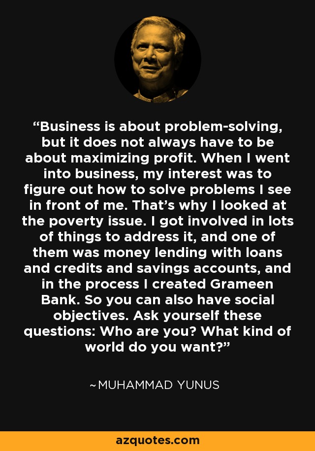 Business is about problem-solving, but it does not always have to be about maximizing profit. When I went into business, my interest was to figure out how to solve problems I see in front of me. That's why I looked at the poverty issue. I got involved in lots of things to address it, and one of them was money lending with loans and credits and savings accounts, and in the process I created Grameen Bank. So you can also have social objectives. Ask yourself these questions: Who are you? What kind of world do you want? - Muhammad Yunus