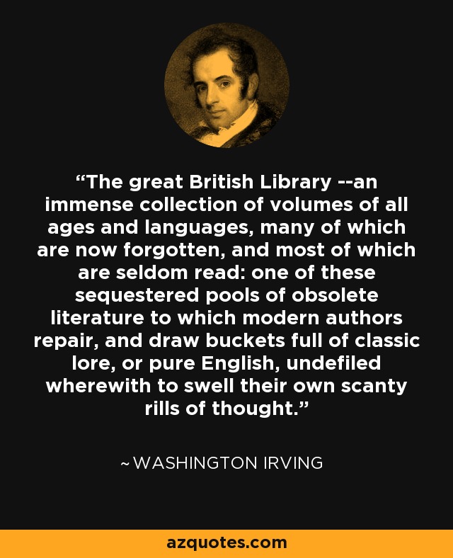 The great British Library --an immense collection of volumes of all ages and languages, many of which are now forgotten, and most of which are seldom read: one of these sequestered pools of obsolete literature to which modern authors repair, and draw buckets full of classic lore, or pure English, undefiled wherewith to swell their own scanty rills of thought. - Washington Irving