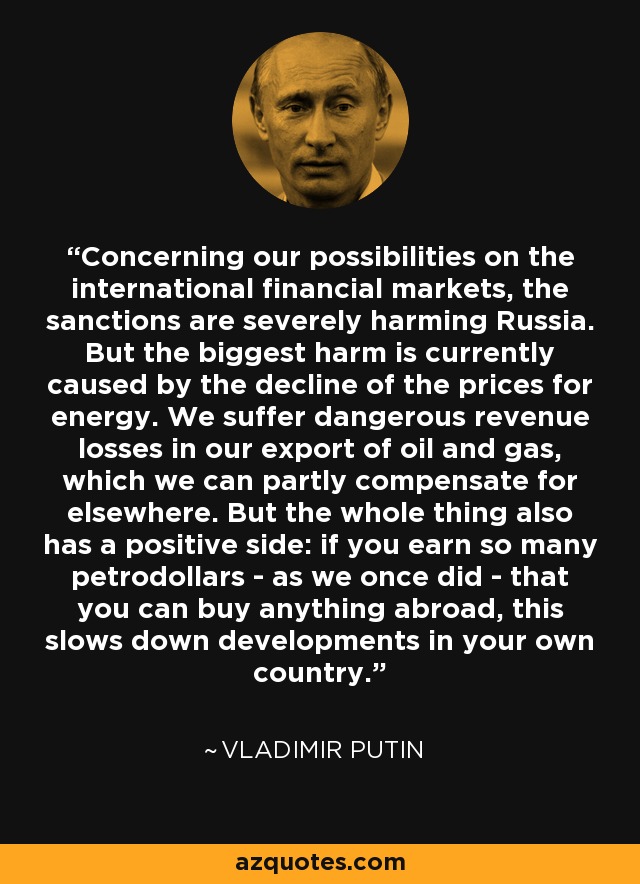 Concerning our possibilities on the international financial markets, the sanctions are severely harming Russia. But the biggest harm is currently caused by the decline of the prices for energy. We suffer dangerous revenue losses in our export of oil and gas, which we can partly compensate for elsewhere. But the whole thing also has a positive side: if you earn so many petrodollars - as we once did - that you can buy anything abroad, this slows down developments in your own country. - Vladimir Putin