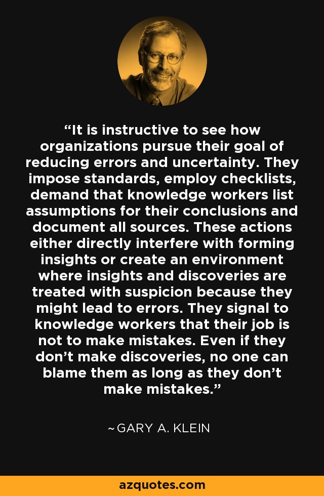 It is instructive to see how organizations pursue their goal of reducing errors and uncertainty. They impose standards, employ checklists, demand that knowledge workers list assumptions for their conclusions and document all sources. These actions either directly interfere with forming insights or create an environment where insights and discoveries are treated with suspicion because they might lead to errors. They signal to knowledge workers that their job is not to make mistakes. Even if they don't make discoveries, no one can blame them as long as they don't make mistakes. - Gary A. Klein