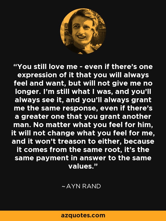 You still love me - even if there's one expression of it that you will always feel and want, but will not give me no longer. I'm still what I was, and you'll always see it, and you'll always grant me the same response, even if there's a greater one that you grant another man. No matter what you feel for him, it will not change what you feel for me, and it won't treason to either, because it comes from the same root, it's the same payment in answer to the same values. - Ayn Rand