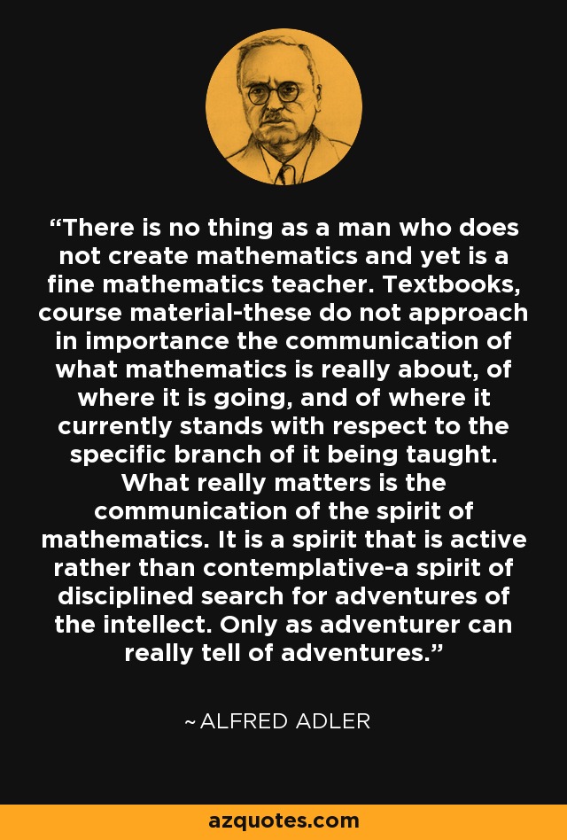 There is no thing as a man who does not create mathematics and yet is a fine mathematics teacher. Textbooks, course material-these do not approach in importance the communication of what mathematics is really about, of where it is going, and of where it currently stands with respect to the specific branch of it being taught. What really matters is the communication of the spirit of mathematics. It is a spirit that is active rather than contemplative-a spirit of disciplined search for adventures of the intellect. Only as adventurer can really tell of adventures. - Alfred Adler