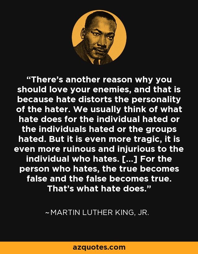 There's another reason why you should love your enemies, and that is because hate distorts the personality of the hater. We usually think of what hate does for the individual hated or the individuals hated or the groups hated. But it is even more tragic, it is even more ruinous and injurious to the individual who hates. [...] For the person who hates, the true becomes false and the false becomes true. That's what hate does. - Martin Luther King, Jr.
