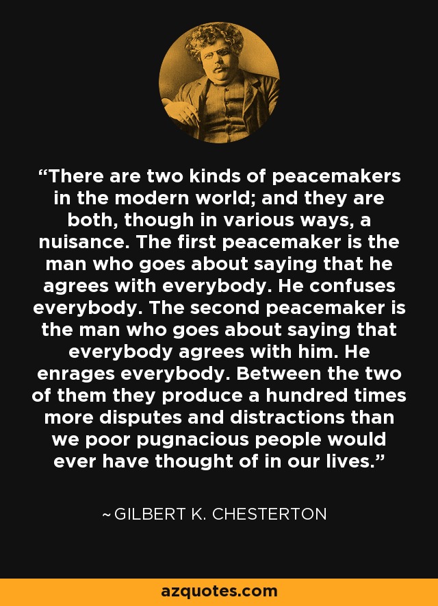 There are two kinds of peacemakers in the modern world; and they are both, though in various ways, a nuisance. The first peacemaker is the man who goes about saying that he agrees with everybody. He confuses everybody. The second peacemaker is the man who goes about saying that everybody agrees with him. He enrages everybody. Between the two of them they produce a hundred times more disputes and distractions than we poor pugnacious people would ever have thought of in our lives. - Gilbert K. Chesterton