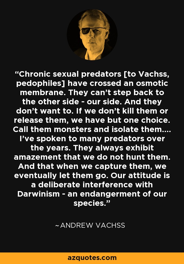 Chronic sexual predators [to Vachss, pedophiles] have crossed an osmotic membrane. They can’t step back to the other side - our side. And they don't want to. If we don't kill them or release them, we have but one choice. Call them monsters and isolate them.... I’ve spoken to many predators over the years. They always exhibit amazement that we do not hunt them. And that when we capture them, we eventually let them go. Our attitude is a deliberate interference with Darwinism - an endangerment of our species. - Andrew Vachss