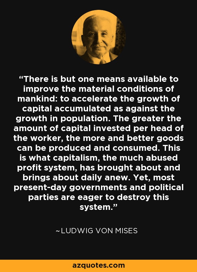 There is but one means available to improve the material conditions of mankind: to accelerate the growth of capital accumulated as against the growth in population. The greater the amount of capital invested per head of the worker, the more and better goods can be produced and consumed. This is what capitalism, the much abused profit system, has brought about and brings about daily anew. Yet, most present-day governments and political parties are eager to destroy this system. - Ludwig von Mises