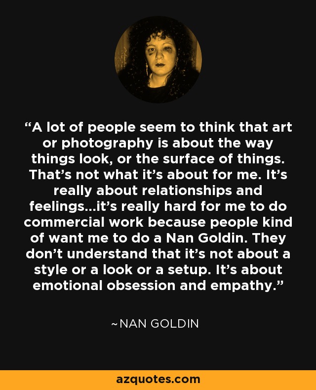 A lot of people seem to think that art or photography is about the way things look, or the surface of things. That's not what it's about for me. It's really about relationships and feelings...it's really hard for me to do commercial work because people kind of want me to do a Nan Goldin. They don't understand that it's not about a style or a look or a setup. It's about emotional obsession and empathy. - Nan Goldin