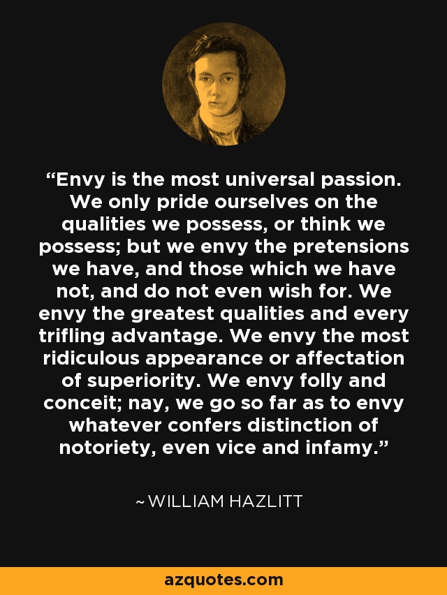 Envy is the most universal passion. We only pride ourselves on the qualities we possess, or think we possess; but we envy the pretensions we have, and those which we have not, and do not even wish for. We envy the greatest qualities and every trifling advantage. We envy the most ridiculous appearance or affectation of superiority. We envy folly and conceit; nay, we go so far as to envy whatever confers distinction of notoriety, even vice and infamy. - William Hazlitt