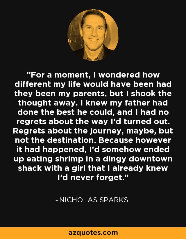 For a moment, I wondered how different my life would have been had they been my parents, but I shook the thought away. I knew my father had done the best he could, and I had no regrets about the way I'd turned out. Regrets about the journey, maybe, but not the destination. Because however it had happened, I'd somehow ended up eating shrimp in a dingy downtown shack with a girl that I already knew I'd never forget. - Nicholas Sparks