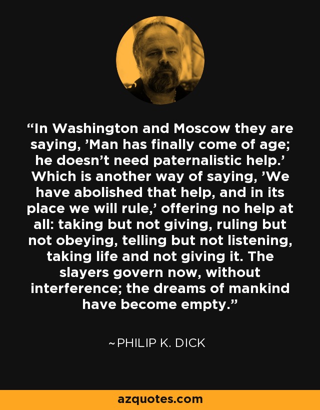In Washington and Moscow they are saying, 'Man has finally come of age; he doesn't need paternalistic help.' Which is another way of saying, 'We have abolished that help, and in its place we will rule,' offering no help at all: taking but not giving, ruling but not obeying, telling but not listening, taking life and not giving it. The slayers govern now, without interference; the dreams of mankind have become empty. - Philip K. Dick
