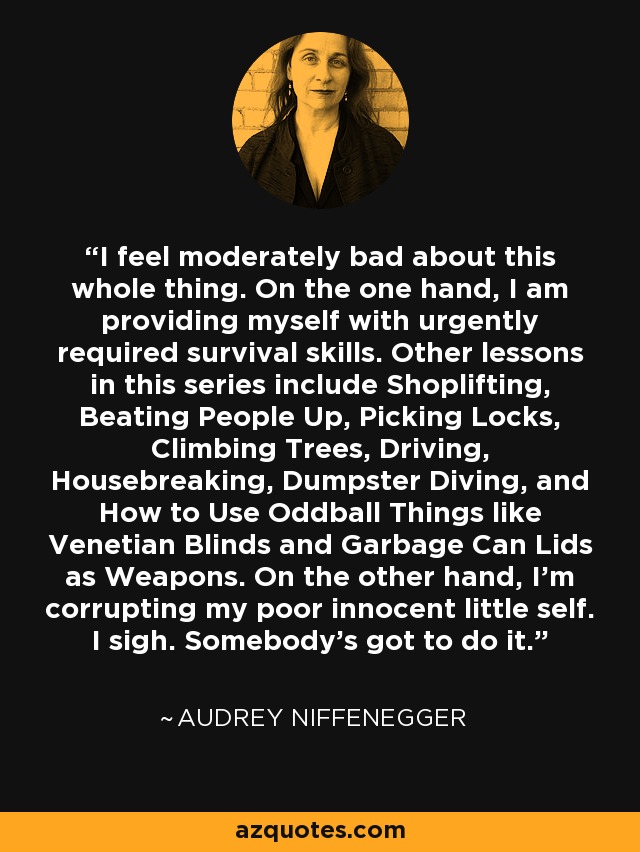 I feel moderately bad about this whole thing. On the one hand, I am providing myself with urgently required survival skills. Other lessons in this series include Shoplifting, Beating People Up, Picking Locks, Climbing Trees, Driving, Housebreaking, Dumpster Diving, and How to Use Oddball Things like Venetian Blinds and Garbage Can Lids as Weapons. On the other hand, I’m corrupting my poor innocent little self. I sigh. Somebody’s got to do it. - Audrey Niffenegger