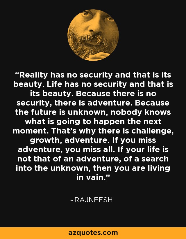 Reality has no security and that is its beauty. Life has no security and that is its beauty. Because there is no security, there is adventure. Because the future is unknown, nobody knows what is going to happen the next moment. That's why there is challenge, growth, adventure. If you miss adventure, you miss all. If your life is not that of an adventure, of a search into the unknown, then you are living in vain. - Rajneesh