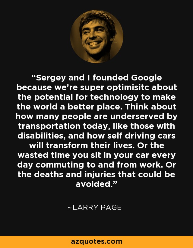 Sergey and I founded Google because we're super optimisitc about the potential for technology to make the world a better place. Think about how many people are underserved by transportation today, like those with disabilities, and how self driving cars will transform their lives. Or the wasted time you sit in your car every day commuting to and from work. Or the deaths and injuries that could be avoided. - Larry Page