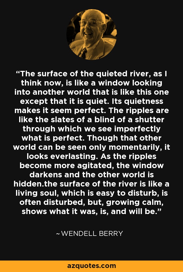 The surface of the quieted river, as I think now, is like a window looking into another world that is like this one except that it is quiet. Its quietness makes it seem perfect. The ripples are like the slates of a blind of a shutter through which we see imperfectly what is perfect. Though that other world can be seen only momentarily, it looks everlasting. As the ripples become more agitated, the window darkens and the other world is hidden.the surface of the river is like a living soul, which is easy to disturb, is often disturbed, but, growing calm, shows what it was, is, and will be. - Wendell Berry