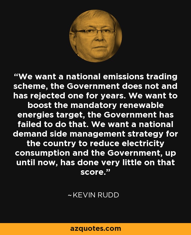 We want a national emissions trading scheme, the Government does not and has rejected one for years. We want to boost the mandatory renewable energies target, the Government has failed to do that. We want a national demand side management strategy for the country to reduce electricity consumption and the Government, up until now, has done very little on that score. - Kevin Rudd