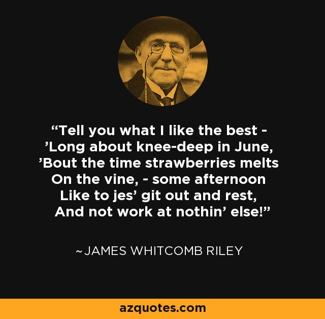 Tell you what I like the best - 'Long about knee-deep in June, 'Bout the time strawberries melts On the vine, - some afternoon Like to jes' git out and rest, And not work at nothin' else! - James Whitcomb Riley