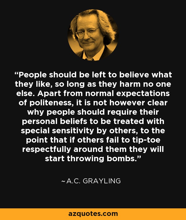 People should be left to believe what they like, so long as they harm no one else. Apart from normal expectations of politeness, it is not however clear why people should require their personal beliefs to be treated with special sensitivity by others, to the point that if others fail to tip-toe respectfully around them they will start throwing bombs. - A.C. Grayling