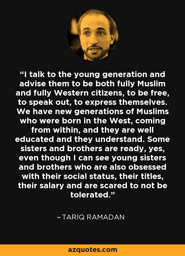 I talk to the young generation and advise them to be both fully Muslim and fully Western citizens, to be free, to speak out, to express themselves. We have new generations of Muslims who were born in the West, coming from within, and they are well educated and they understand. Some sisters and brothers are ready, yes, even though I can see young sisters and brothers who are also obsessed with their social status, their titles, their salary and are scared to not be tolerated. - Tariq Ramadan