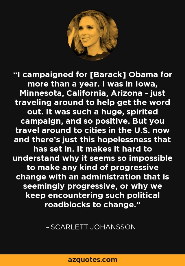 I campaigned for [Barack] Obama for more than a year. I was in Iowa, Minnesota, California, Arizona - just traveling around to help get the word out. It was such a huge, spirited campaign, and so positive. But you travel around to cities in the U.S. now and there's just this hopelessness that has set in. It makes it hard to understand why it seems so impossible to make any kind of progressive change with an administration that is seemingly progressive, or why we keep encountering such political roadblocks to change. - Scarlett Johansson
