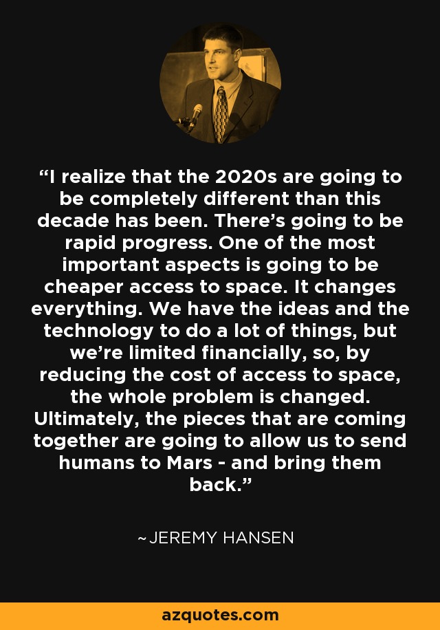 I realize that the 2020s are going to be completely different than this decade has been. There's going to be rapid progress. One of the most important aspects is going to be cheaper access to space. It changes everything. We have the ideas and the technology to do a lot of things, but we're limited financially, so, by reducing the cost of access to space, the whole problem is changed. Ultimately, the pieces that are coming together are going to allow us to send humans to Mars - and bring them back. - Jeremy Hansen