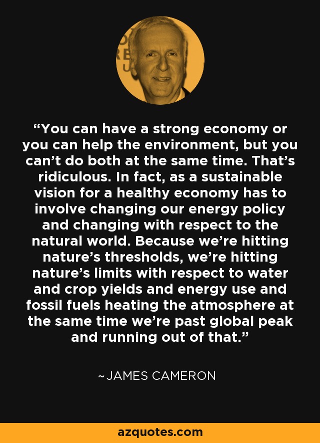 You can have a strong economy or you can help the environment, but you can't do both at the same time. That's ridiculous. In fact, as a sustainable vision for a healthy economy has to involve changing our energy policy and changing with respect to the natural world. Because we're hitting nature's thresholds, we're hitting nature's limits with respect to water and crop yields and energy use and fossil fuels heating the atmosphere at the same time we're past global peak and running out of that. - James Cameron