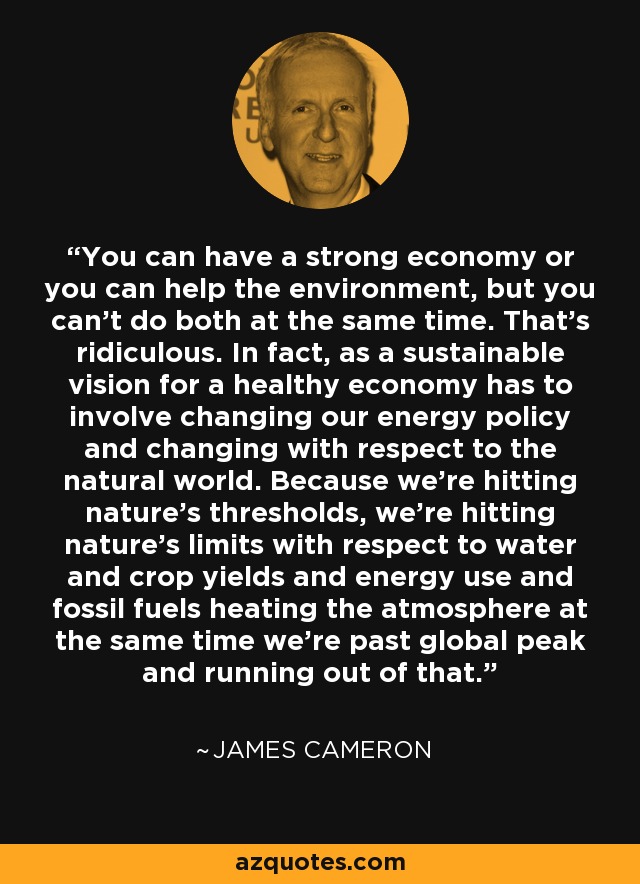 You can have a strong economy or you can help the environment, but you can't do both at the same time. That's ridiculous. In fact, as a sustainable vision for a healthy economy has to involve changing our energy policy and changing with respect to the natural world. Because we're hitting nature's thresholds, we're hitting nature's limits with respect to water and crop yields and energy use and fossil fuels heating the atmosphere at the same time we're past global peak and running out of that. - James Cameron