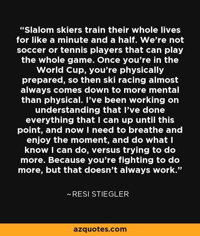 Slalom skiers train their whole lives for like a minute and a half. We're not soccer or tennis players that can play the whole game. Once you're in the World Cup, you're physically prepared, so then ski racing almost always comes down to more mental than physical. I've been working on understanding that I've done everything that I can up until this point, and now I need to breathe and enjoy the moment, and do what I know I can do, versus trying to do more. Because you're fighting to do more, but that doesn't always work. - Resi Stiegler