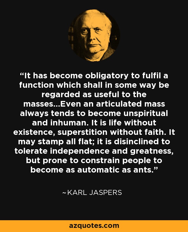 It has become obligatory to fulfil a function which shall in some way be regarded as useful to the masses...Even an articulated mass always tends to become unspiritual and inhuman. It is life without existence, superstition without faith. It may stamp all flat; it is disinclined to tolerate independence and greatness, but prone to constrain people to become as automatic as ants. - Karl Jaspers