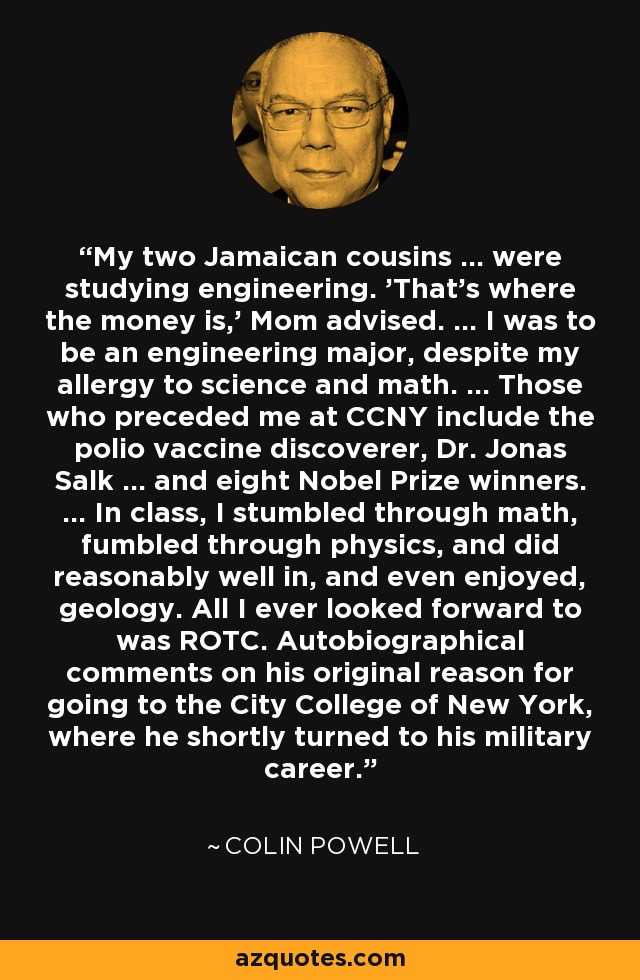 My two Jamaican cousins ... were studying engineering. 'That's where the money is,' Mom advised. ... I was to be an engineering major, despite my allergy to science and math. ... Those who preceded me at CCNY include the polio vaccine discoverer, Dr. Jonas Salk ... and eight Nobel Prize winners. ... In class, I stumbled through math, fumbled through physics, and did reasonably well in, and even enjoyed, geology. All I ever looked forward to was ROTC. Autobiographical comments on his original reason for going to the City College of New York, where he shortly turned to his military career. - Colin Powell