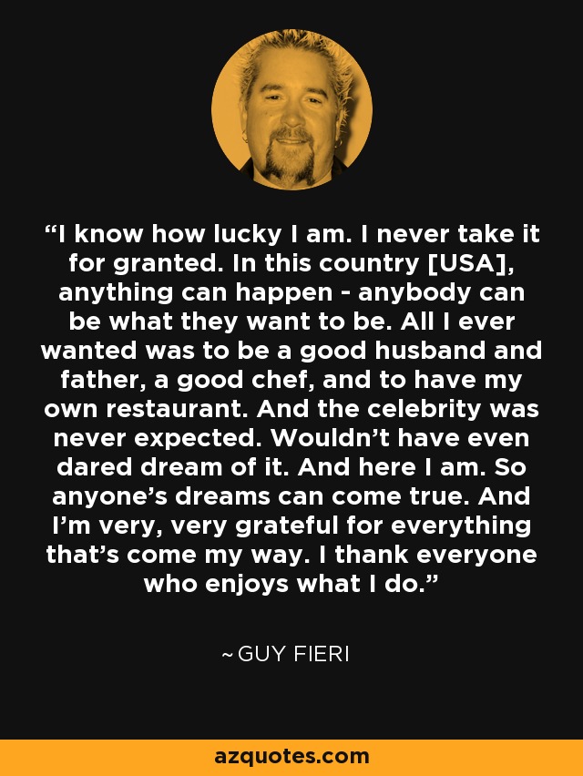 I know how lucky I am. I never take it for granted. In this country [USA], anything can happen - anybody can be what they want to be. All I ever wanted was to be a good husband and father, a good chef, and to have my own restaurant. And the celebrity was never expected. Wouldn't have even dared dream of it. And here I am. So anyone's dreams can come true. And I'm very, very grateful for everything that's come my way. I thank everyone who enjoys what I do. - Guy Fieri