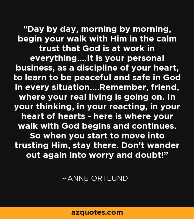 Day by day, morning by morning, begin your walk with Him in the calm trust that God is at work in everything....It is your personal business, as a discipline of your heart, to learn to be peaceful and safe in God in every situation....Remember, friend, where your real living is going on. In your thinking, in your reacting, in your heart of hearts - here is where your walk with God begins and continues. So when you start to move into trusting Him, stay there. Don't wander out again into worry and doubt! - Anne Ortlund
