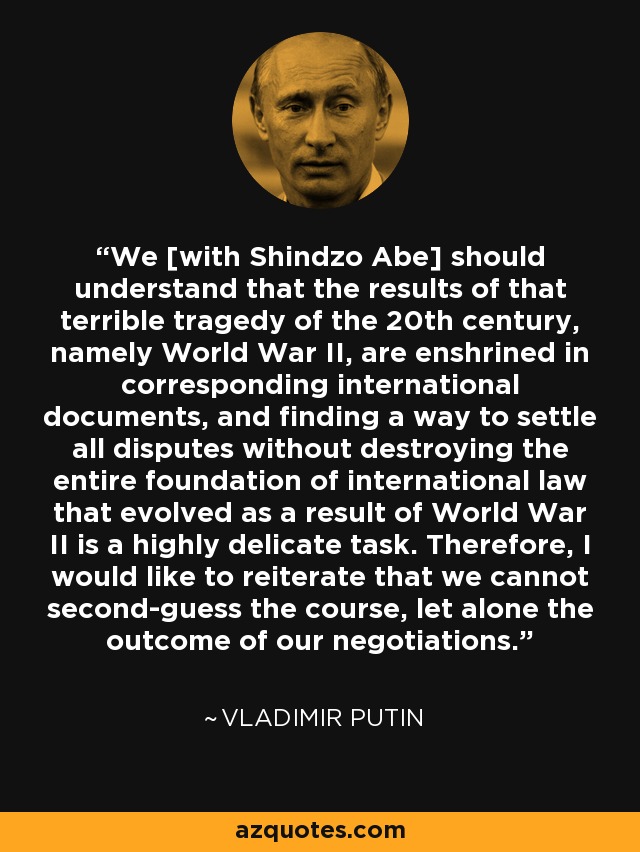 We [with Shindzo Abe] should understand that the results of that terrible tragedy of the 20th century, namely World War II, are enshrined in corresponding international documents, and finding a way to settle all disputes without destroying the entire foundation of international law that evolved as a result of World War II is a highly delicate task. Therefore, I would like to reiterate that we cannot second-guess the course, let alone the outcome of our negotiations. - Vladimir Putin