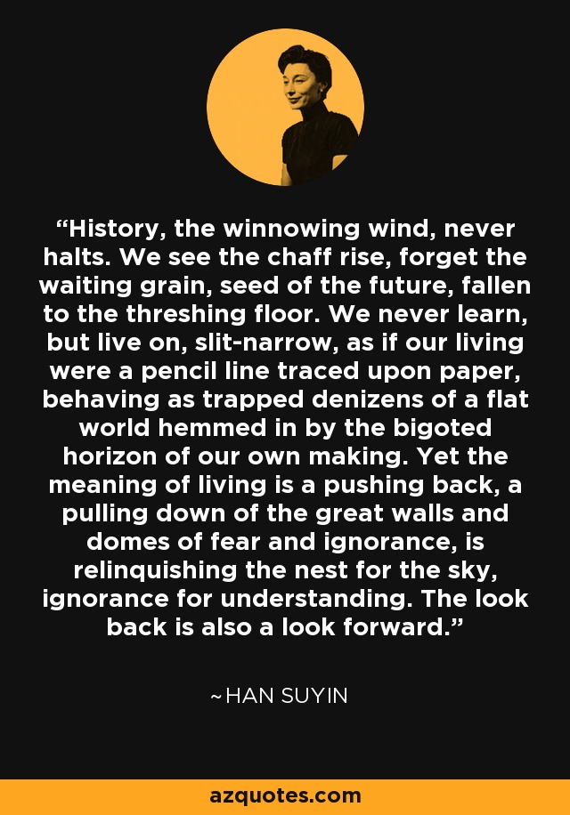 History, the winnowing wind, never halts. We see the chaff rise, forget the waiting grain, seed of the future, fallen to the threshing floor. We never learn, but live on, slit-narrow, as if our living were a pencil line traced upon paper, behaving as trapped denizens of a flat world hemmed in by the bigoted horizon of our own making. Yet the meaning of living is a pushing back, a pulling down of the great walls and domes of fear and ignorance, is relinquishing the nest for the sky, ignorance for understanding. The look back is also a look forward. - Han Suyin