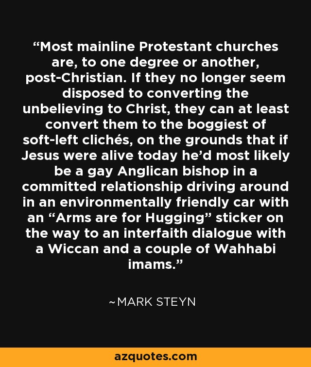 Most mainline Protestant churches are, to one degree or another, post-Christian. If they no longer seem disposed to converting the unbelieving to Christ, they can at least convert them to the boggiest of soft-left clichés, on the grounds that if Jesus were alive today he’d most likely be a gay Anglican bishop in a committed relationship driving around in an environmentally friendly car with an “Arms are for Hugging” sticker on the way to an interfaith dialogue with a Wiccan and a couple of Wahhabi imams. - Mark Steyn