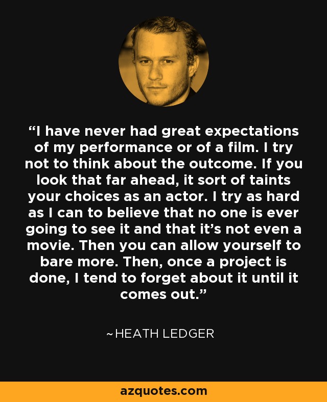 I have never had great expectations of my performance or of a film. I try not to think about the outcome. If you look that far ahead, it sort of taints your choices as an actor. I try as hard as I can to believe that no one is ever going to see it and that it's not even a movie. Then you can allow yourself to bare more. Then, once a project is done, I tend to forget about it until it comes out. - Heath Ledger