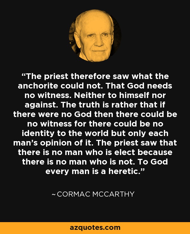 The priest therefore saw what the anchorite could not. That God needs no witness. Neither to himself nor against. The truth is rather that if there were no God then there could be no witness for there could be no identity to the world but only each man's opinion of it. The priest saw that there is no man who is elect because there is no man who is not. To God every man is a heretic. - Cormac McCarthy