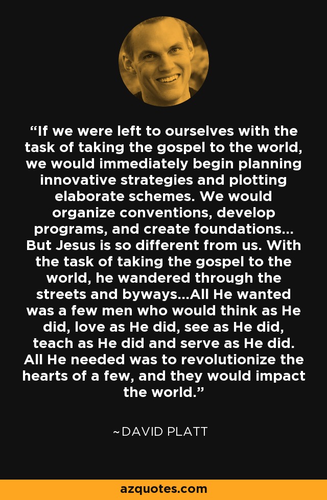 If we were left to ourselves with the task of taking the gospel to the world, we would immediately begin planning innovative strategies and plotting elaborate schemes. We would organize conventions, develop programs, and create foundations… But Jesus is so different from us. With the task of taking the gospel to the world, he wandered through the streets and byways…All He wanted was a few men who would think as He did, love as He did, see as He did, teach as He did and serve as He did. All He needed was to revolutionize the hearts of a few, and they would impact the world. - David Platt