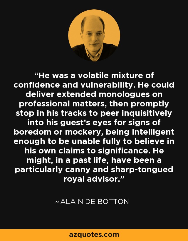He was a volatile mixture of confidence and vulnerability. He could deliver extended monologues on professional matters, then promptly stop in his tracks to peer inquisitively into his guest's eyes for signs of boredom or mockery, being intelligent enough to be unable fully to believe in his own claims to significance. He might, in a past life, have been a particularly canny and sharp-tongued royal advisor. - Alain de Botton