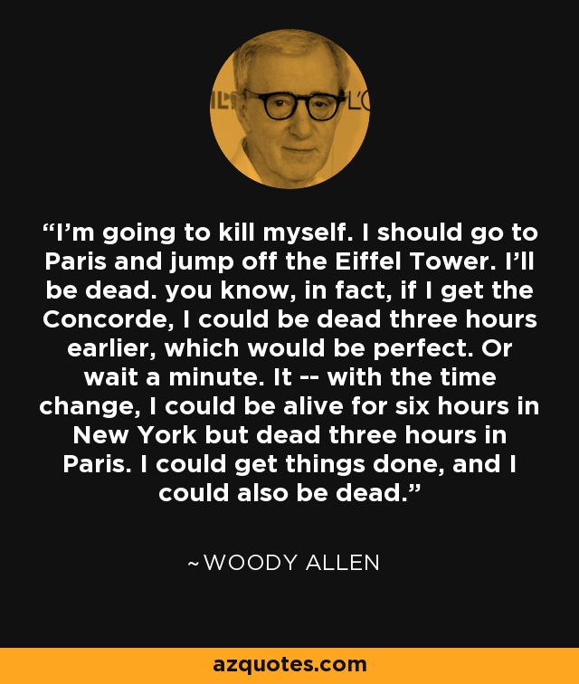 I’m going to kill myself. I should go to Paris and jump off the Eiffel Tower. I’ll be dead. you know, in fact, if I get the Concorde, I could be dead three hours earlier, which would be perfect. Or wait a minute. It -- with the time change, I could be alive for six hours in New York but dead three hours in Paris. I could get things done, and I could also be dead. - Woody Allen