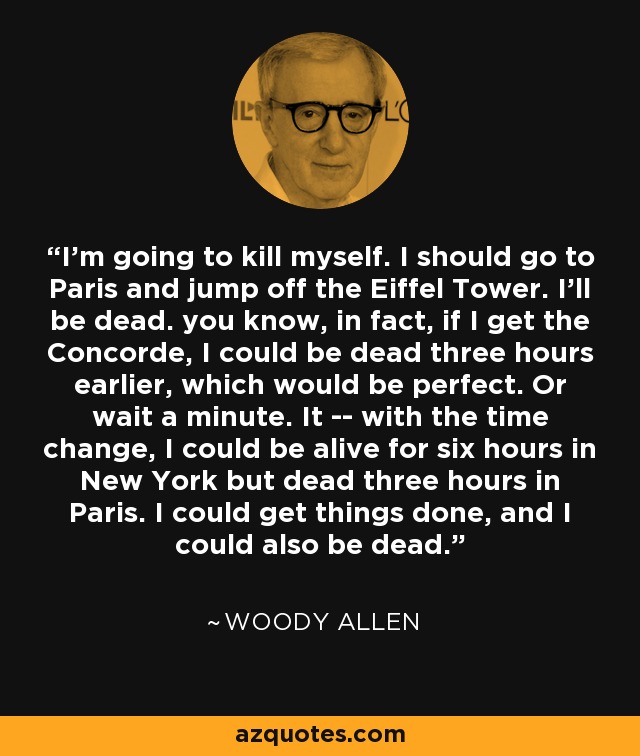 I’m going to kill myself. I should go to Paris and jump off the Eiffel Tower. I’ll be dead. you know, in fact, if I get the Concorde, I could be dead three hours earlier, which would be perfect. Or wait a minute. It -- with the time change, I could be alive for six hours in New York but dead three hours in Paris. I could get things done, and I could also be dead. - Woody Allen