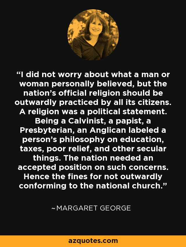 I did not worry about what a man or woman personally believed, but the nation's official religion should be outwardly practiced by all its citizens. A religion was a political statement. Being a Calvinist, a papist, a Presbyterian, an Anglican labeled a person's philosophy on education, taxes, poor relief, and other secular things. The nation needed an accepted position on such concerns. Hence the fines for not outwardly conforming to the national church. - Margaret George