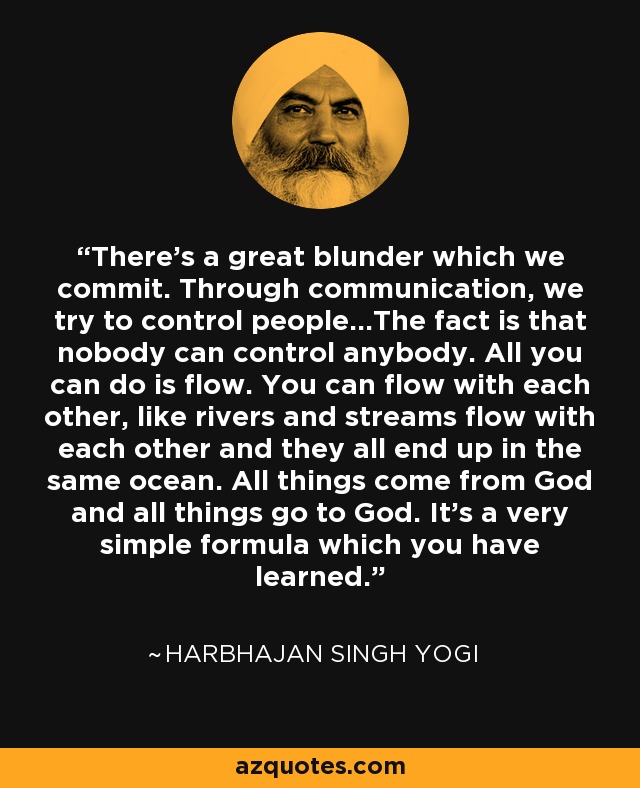 There's a great blunder which we commit. Through communication, we try to control people...The fact is that nobody can control anybody. All you can do is flow. You can flow with each other, like rivers and streams flow with each other and they all end up in the same ocean. All things come from God and all things go to God. It's a very simple formula which you have learned. - Harbhajan Singh Yogi