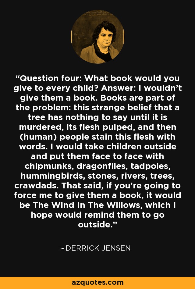 Question four: What book would you give to every child? Answer: I wouldn't give them a book. Books are part of the problem: this strange belief that a tree has nothing to say until it is murdered, its flesh pulped, and then (human) people stain this flesh with words. I would take children outside and put them face to face with chipmunks, dragonflies, tadpoles, hummingbirds, stones, rivers, trees, crawdads. That said, if you're going to force me to give them a book, it would be The Wind In The Willows, which I hope would remind them to go outside. - Derrick Jensen