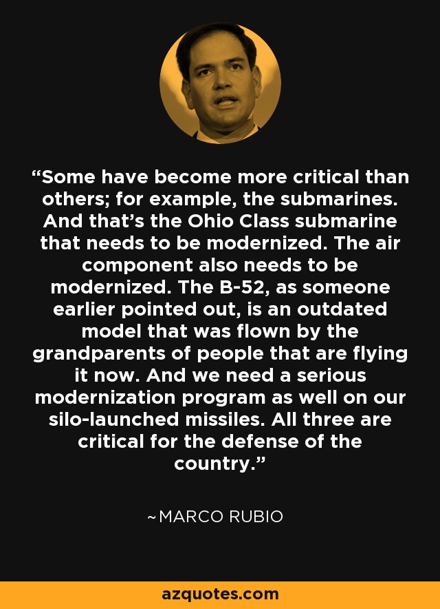 Some have become more critical than others; for example, the submarines. And that's the Ohio Class submarine that needs to be modernized. The air component also needs to be modernized. The B-52, as someone earlier pointed out, is an outdated model that was flown by the grandparents of people that are flying it now. And we need a serious modernization program as well on our silo-launched missiles. All three are critical for the defense of the country. - Marco Rubio
